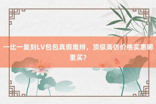 一比一复刻LV包包真假难辨，顶级高仿价格实惠哪里买？