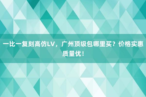 一比一复刻高仿LV，广州顶级包哪里买？价格实惠质量优！