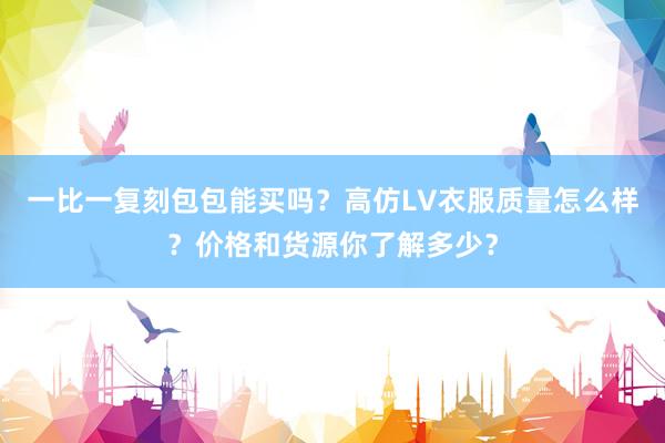 一比一复刻包包能买吗？高仿LV衣服质量怎么样？价格和货源你了解多少？