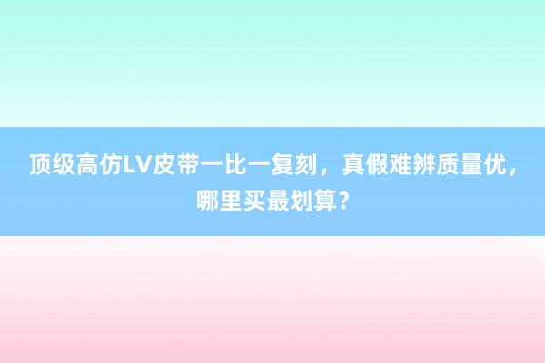 顶级高仿LV皮带一比一复刻，真假难辨质量优，哪里买最划算？