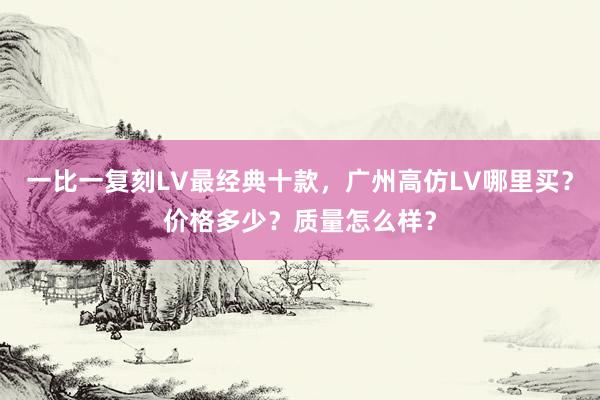 一比一复刻LV最经典十款，广州高仿LV哪里买？价格多少？质量怎么样？