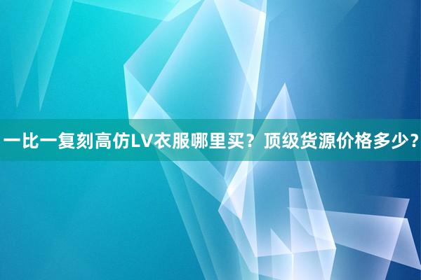一比一复刻高仿LV衣服哪里买？顶级货源价格多少？