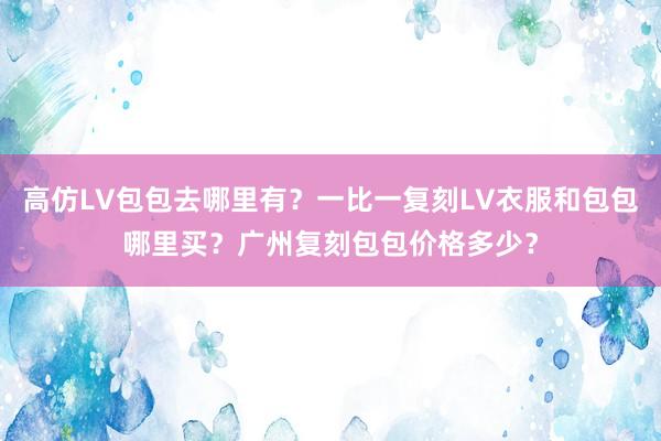 高仿LV包包去哪里有？一比一复刻LV衣服和包包哪里买？广州复刻包包价格多少？