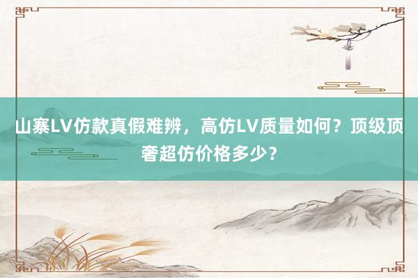 山寨LV仿款真假难辨，高仿LV质量如何？顶级顶奢超仿价格多少？