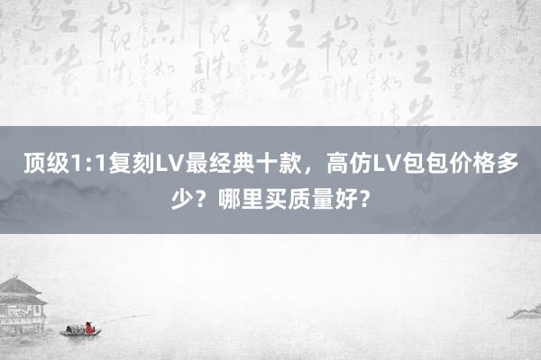 顶级1:1复刻LV最经典十款，高仿LV包包价格多少？哪里买质量好？