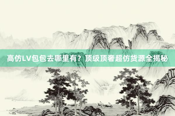 高仿LV包包去哪里有？顶级顶奢超仿货源全揭秘