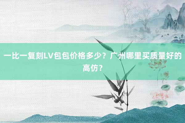 一比一复刻LV包包价格多少？广州哪里买质量好的高仿？
