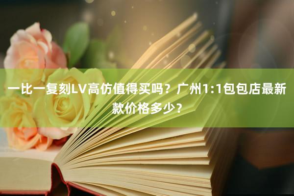 一比一复刻LV高仿值得买吗？广州1:1包包店最新款价格多少？