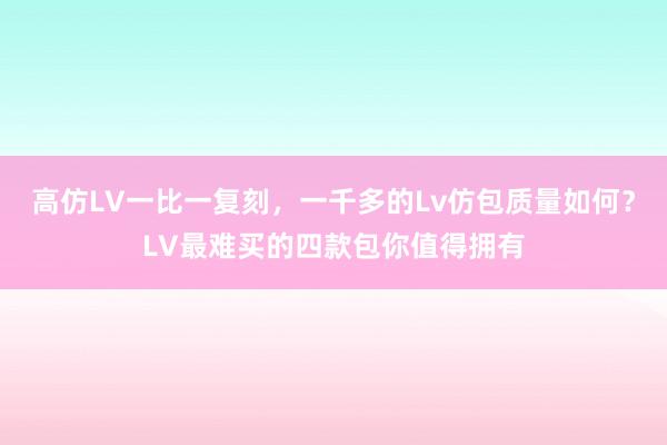 高仿LV一比一复刻，一千多的Lv仿包质量如何？LV最难买的四款包你值得拥有