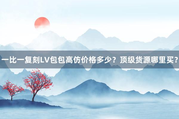 一比一复刻LV包包高仿价格多少？顶级货源哪里买？
