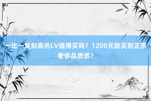 一比一复刻高仿LV值得买吗？1200元能买到正宗奢侈品质感？