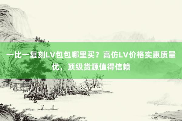 一比一复刻LV包包哪里买？高仿LV价格实惠质量优，顶级货源值得信赖