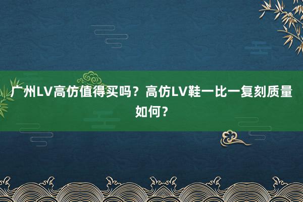广州LV高仿值得买吗？高仿LV鞋一比一复刻质量如何？