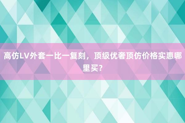 高仿LV外套一比一复刻，顶级优奢顶仿价格实惠哪里买？