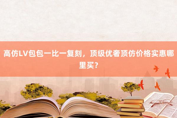 高仿LV包包一比一复刻，顶级优奢顶仿价格实惠哪里买？