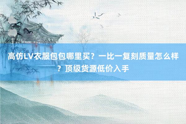 高仿LV衣服包包哪里买？一比一复刻质量怎么样？顶级货源低价入手