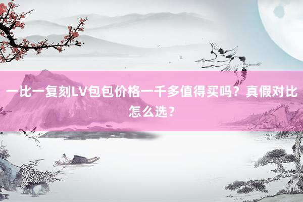 一比一复刻LV包包价格一千多值得买吗？真假对比怎么选？