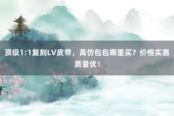 顶级1:1复刻LV皮带，高仿包包哪里买？价格实惠质量优！