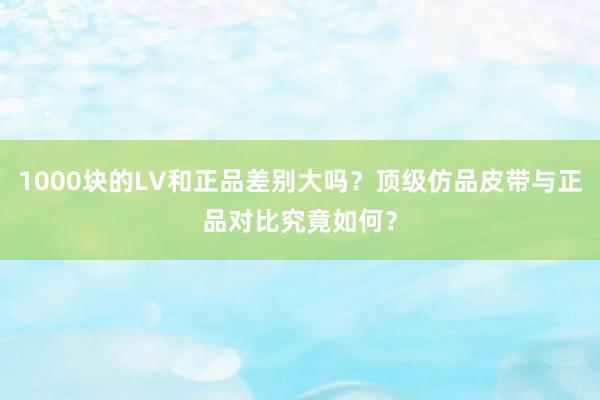 1000块的LV和正品差别大吗？顶级仿品皮带与正品对比究竟如何？