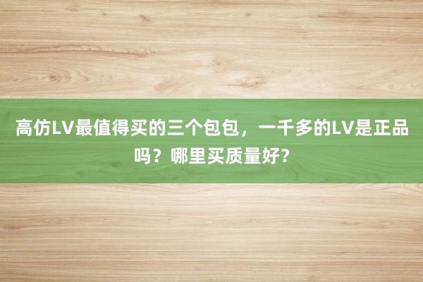 高仿LV最值得买的三个包包，一千多的LV是正品吗？哪里买质量好？