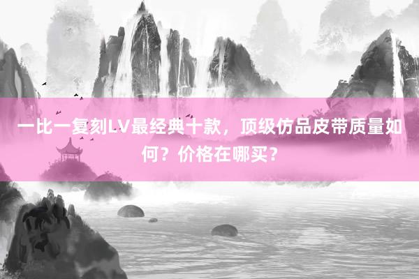 一比一复刻LV最经典十款，顶级仿品皮带质量如何？价格在哪买？