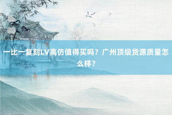 一比一复刻LV高仿值得买吗？广州顶级货源质量怎么样？