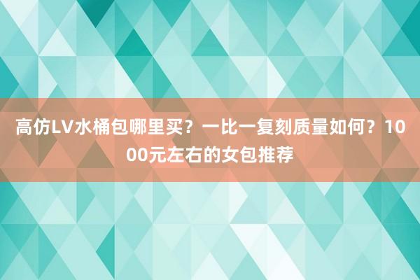 高仿LV水桶包哪里买？一比一复刻质量如何？1000元左右的女包推荐
