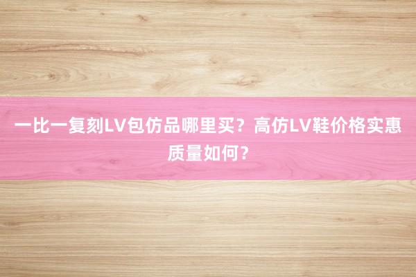 一比一复刻LV包仿品哪里买？高仿LV鞋价格实惠质量如何？