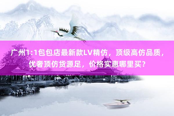 广州1:1包包店最新款LV精仿，顶级高仿品质，优奢顶仿货源足，价格实惠哪里买？