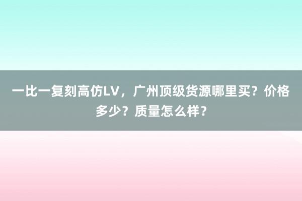 一比一复刻高仿LV，广州顶级货源哪里买？价格多少？质量怎么样？