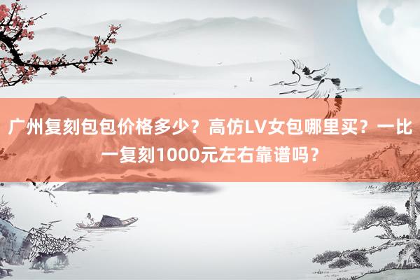 广州复刻包包价格多少？高仿LV女包哪里买？一比一复刻1000元左右靠谱吗？