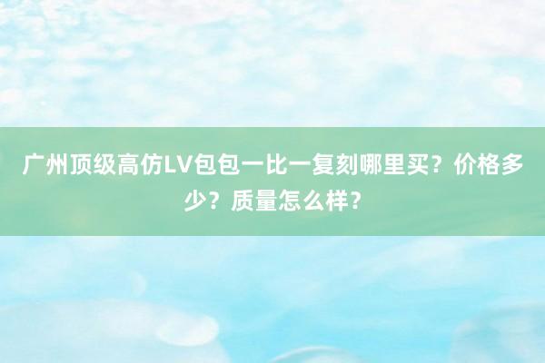 广州顶级高仿LV包包一比一复刻哪里买？价格多少？质量怎么样？