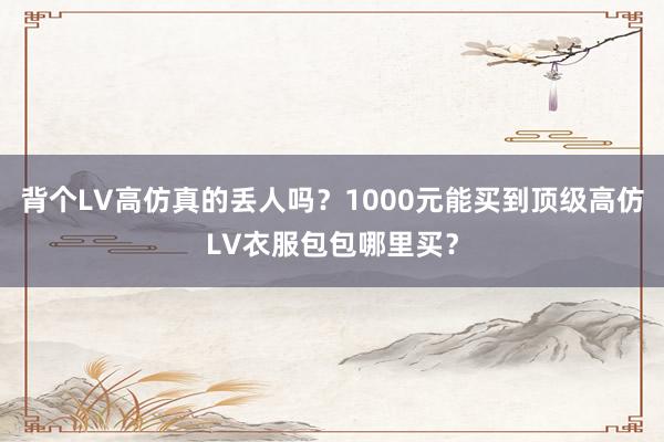 背个LV高仿真的丢人吗？1000元能买到顶级高仿LV衣服包包哪里买？