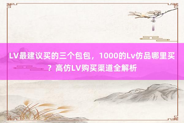 LV最建议买的三个包包，1000的Lv仿品哪里买？高仿LV购买渠道全解析