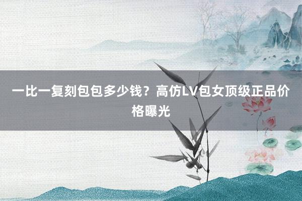 一比一复刻包包多少钱？高仿LV包女顶级正品价格曝光