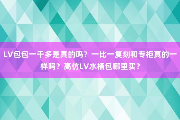 LV包包一千多是真的吗？一比一复刻和专柜真的一样吗？高仿LV水桶包哪里买？