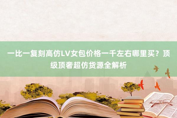 一比一复刻高仿LV女包价格一千左右哪里买？顶级顶奢超仿货源全解析