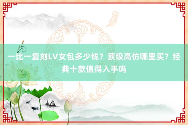 一比一复刻LV女包多少钱？顶级高仿哪里买？经典十款值得入手吗