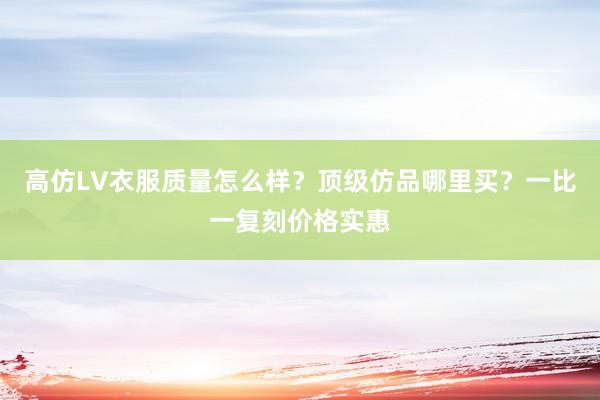 高仿LV衣服质量怎么样？顶级仿品哪里买？一比一复刻价格实惠