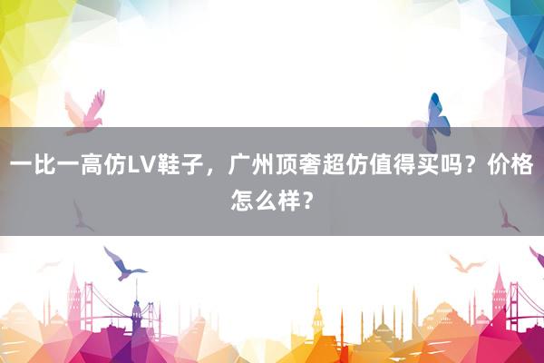 一比一高仿LV鞋子，广州顶奢超仿值得买吗？价格怎么样？