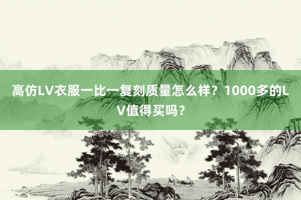 高仿LV衣服一比一复刻质量怎么样？1000多的LV值得买吗？