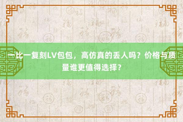 一比一复刻LV包包，高仿真的丢人吗？价格与质量谁更值得选择？