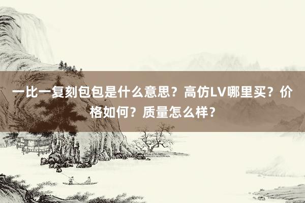 一比一复刻包包是什么意思？高仿LV哪里买？价格如何？质量怎么样？