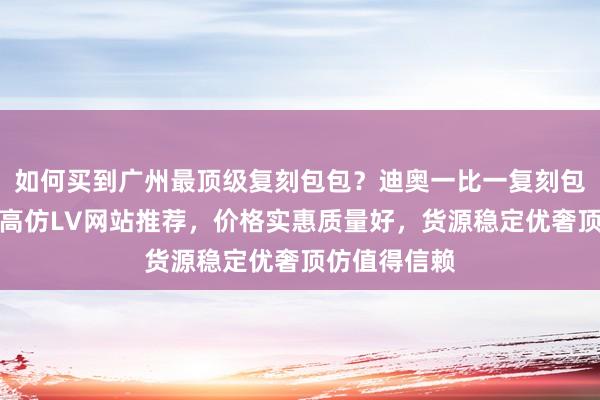 如何买到广州最顶级复刻包包？迪奥一比一复刻包包哪里买？高仿LV网站推荐，价格实惠质量好，货源稳定优奢顶仿值得信赖