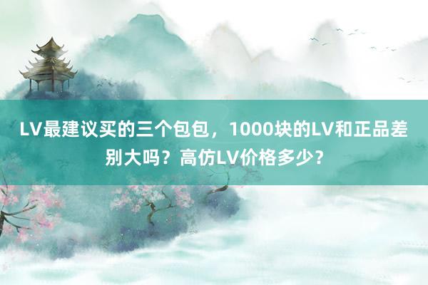 LV最建议买的三个包包，1000块的LV和正品差别大吗？高仿LV价格多少？