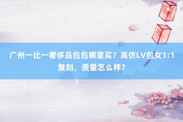 广州一比一奢侈品包包哪里买？高仿LV包女1:1复刻，质量怎么样？