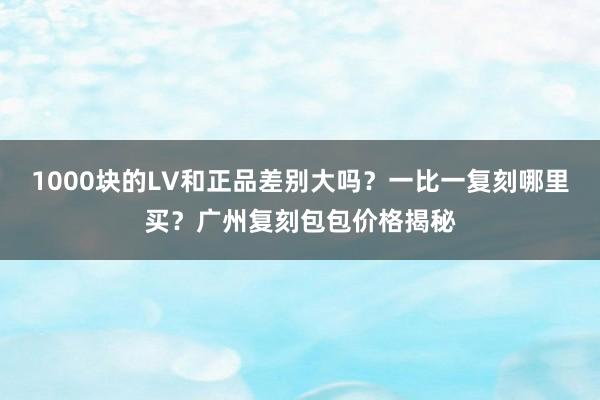 1000块的LV和正品差别大吗？一比一复刻哪里买？广州复刻包包价格揭秘