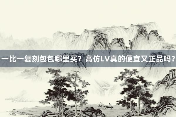 一比一复刻包包哪里买？高仿LV真的便宜又正品吗？