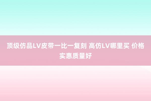 顶级仿品LV皮带一比一复刻 高仿LV哪里买 价格实惠质量好