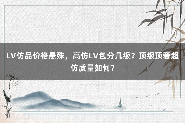 LV仿品价格悬殊，高仿LV包分几级？顶级顶奢超仿质量如何？